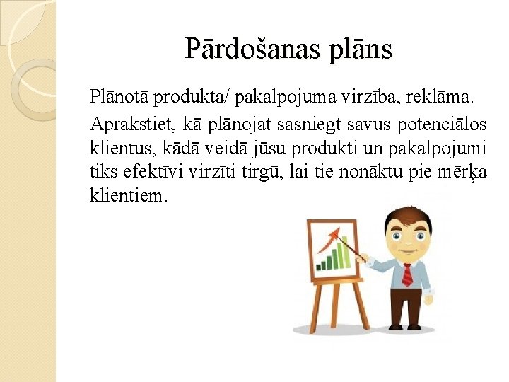 Pārdošanas plāns Plānotā produkta/ pakalpojuma virzība, reklāma. Aprakstiet, kā plānojat sasniegt savus potenciālos klientus,