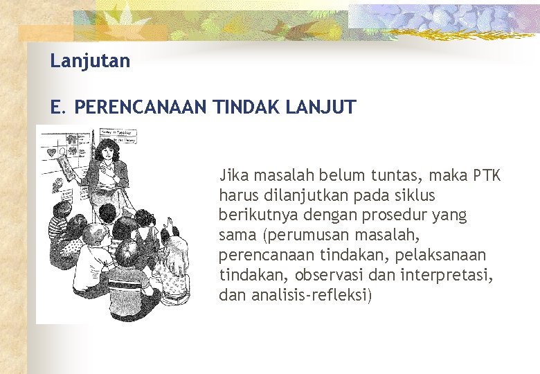 Lanjutan E. PERENCANAAN TINDAK LANJUT Jika masalah belum tuntas, maka PTK harus dilanjutkan pada