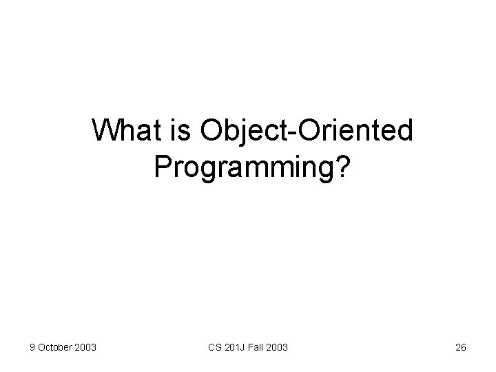 What is Object-Oriented Programming? 9 October 2003 CS 201 J Fall 2003 26 What is Object-Oriented Programming? 9 October 2003 CS 201 J Fall 2003 26