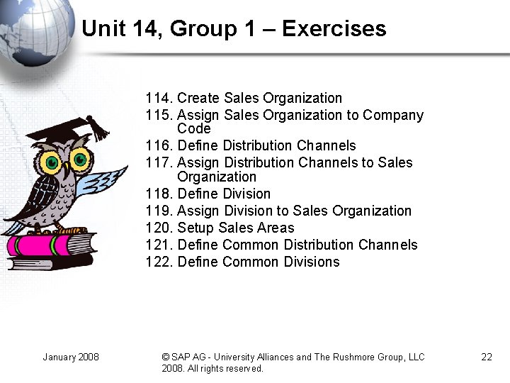 Unit 14, Group 1 – Exercises 114. Create Sales Organization 115. Assign Sales Organization Unit 14, Group 1 – Exercises 114. Create Sales Organization 115. Assign Sales Organization