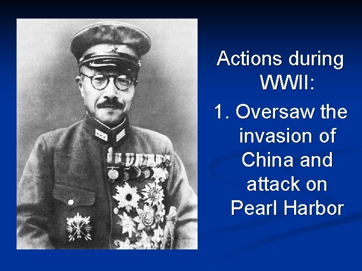 Actions during WWII: 1. Oversaw the invasion of China and attack on Pearl Harbor