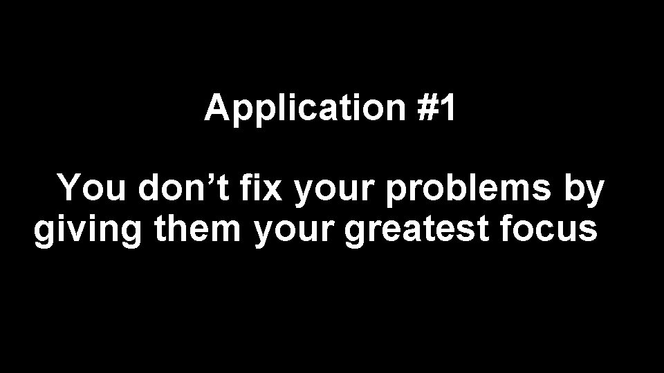 Application #1 You don’t fix your problems by giving them your greatest focus 