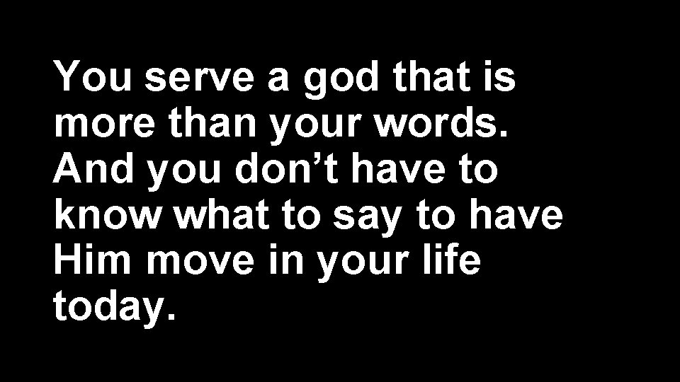 You serve a god that is more than your words. And you don’t have