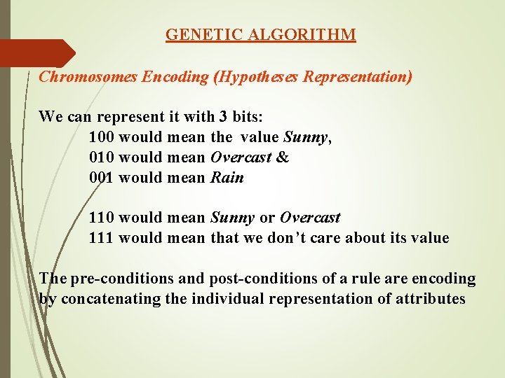 GENETIC ALGORITHM Chromosomes Encoding (Hypotheses Representation) We can represent it with 3 bits: 100 GENETIC ALGORITHM Chromosomes Encoding (Hypotheses Representation) We can represent it with 3 bits: 100