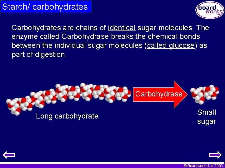 Starch/ carbohydrates Carbohydrates are chains of identical sugar molecules. The enzyme called Carbohydrase breaks