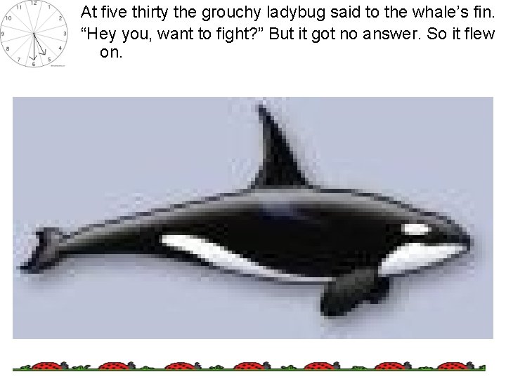 At five thirty the grouchy ladybug said to the whale’s fin. “Hey you, want