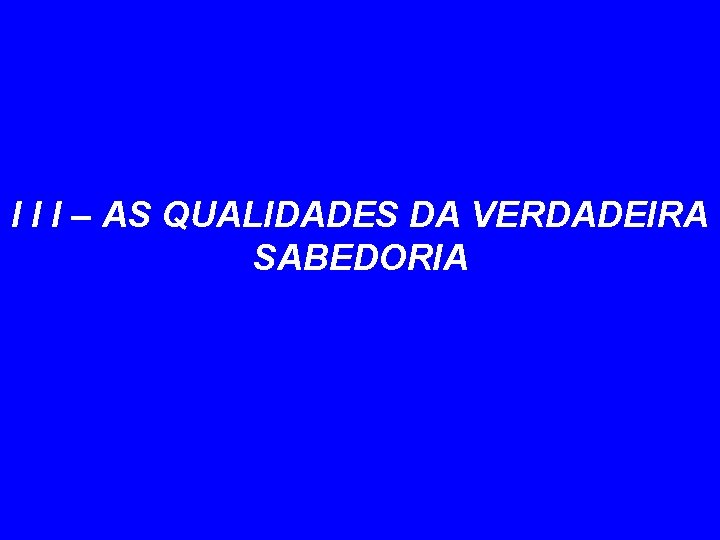 I I I – AS QUALIDADES DA VERDADEIRA SABEDORIA 