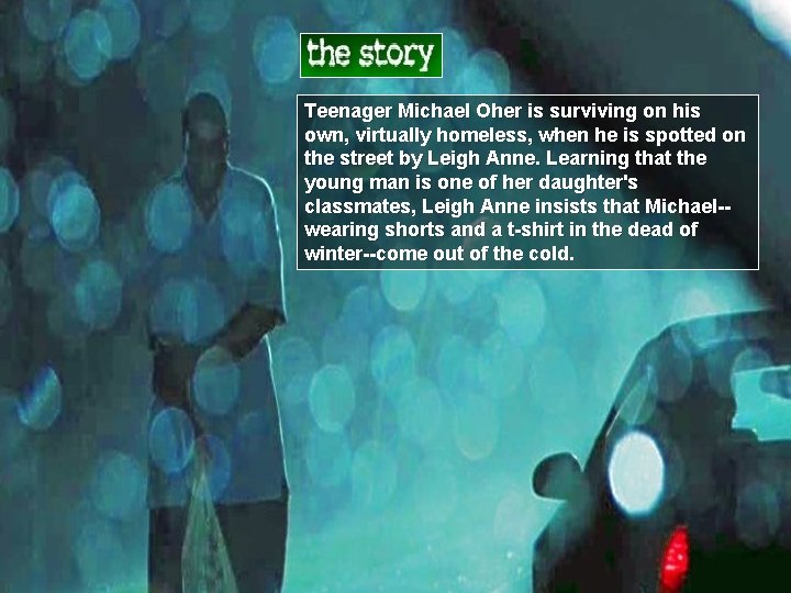 Teenager Michael Oher is surviving on his own, virtually homeless, when he is spotted