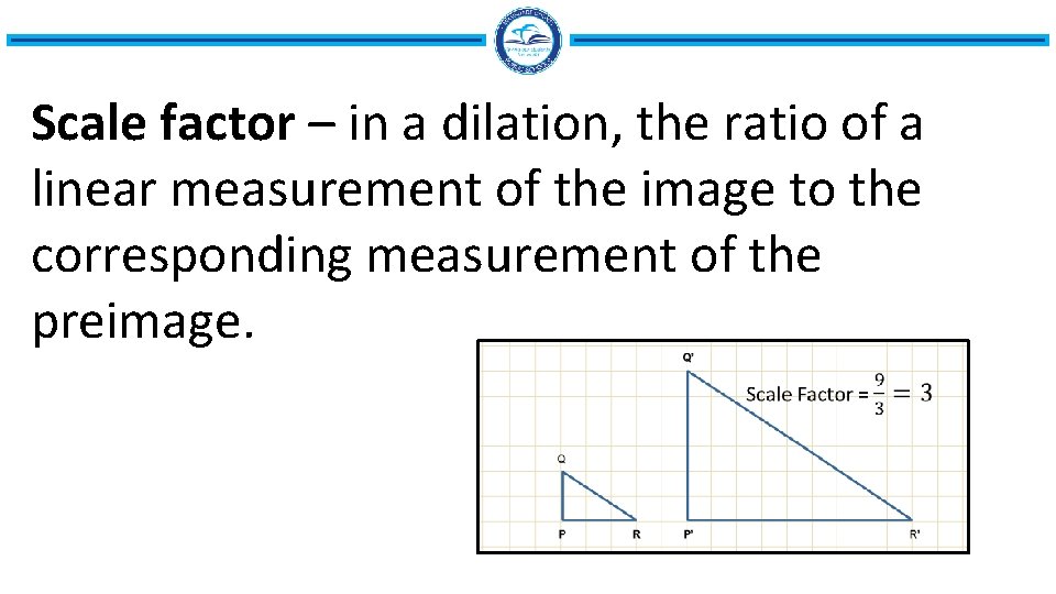 Scale factor – in a dilation, the ratio of a linear measurement of the