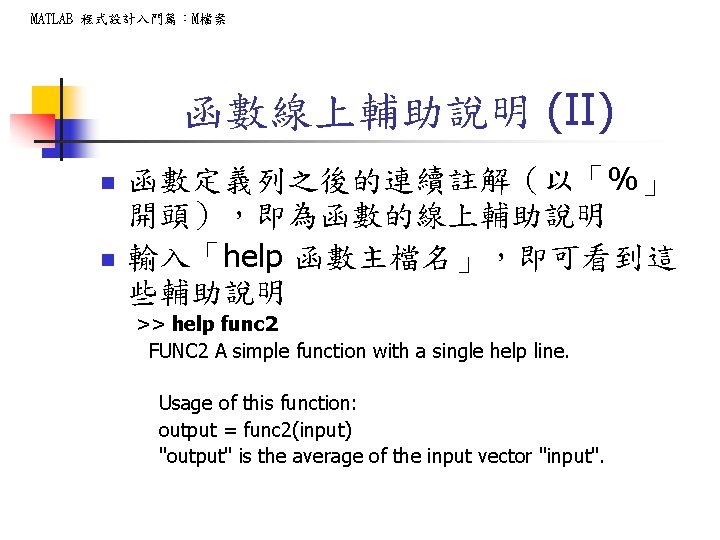 MATLAB 程式設計入門篇：M檔案 函數線上輔助說明 (II) n n 函數定義列之後的連續註解（以「%」 開頭），即為函數的線上輔助說明 輸入「help 函數主檔名」，即可看到這 些輔助說明 >> help func