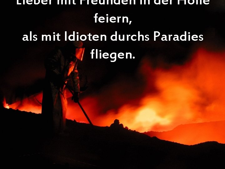 Lieber mit Freunden in der Hölle feiern, als mit Idioten durchs Paradies fliegen. 