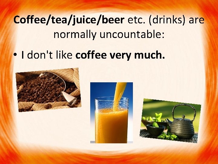 Coffee/tea/juice/beer etc. (drinks) are normally uncountable: • I don't like coffee very much. 