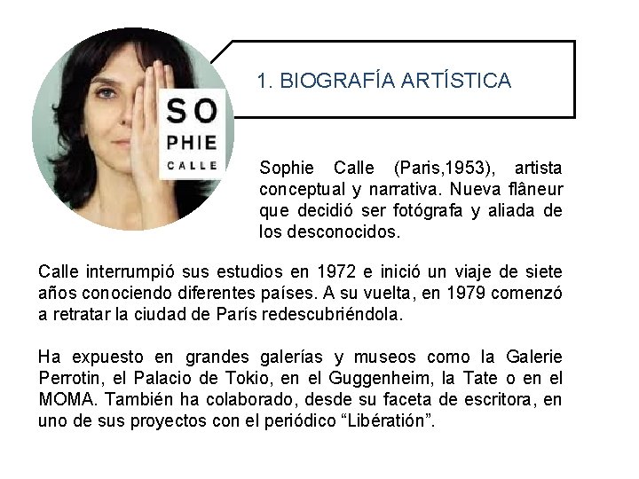 1. BIOGRAFÍA ARTÍSTICA Sophie Calle (Paris, 1953), artista conceptual y narrativa. Nueva flâneur que