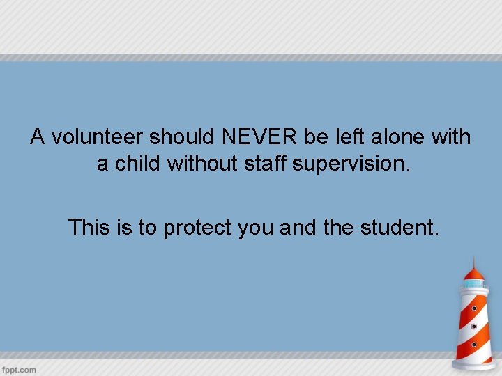 A volunteer should NEVER be left alone with a child without staff supervision. This