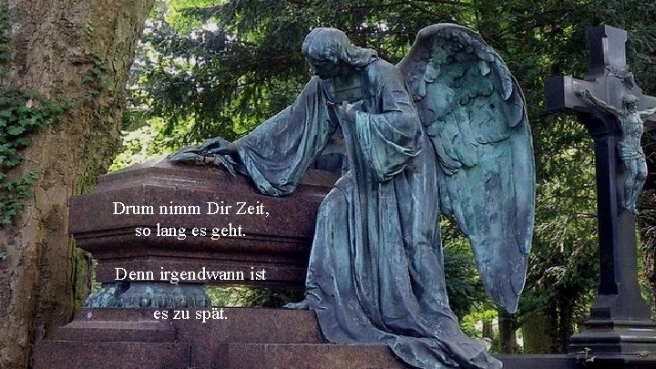 Drum nimm Dir Zeit, so lang es geht. Denn irgendwann ist es zu spät.