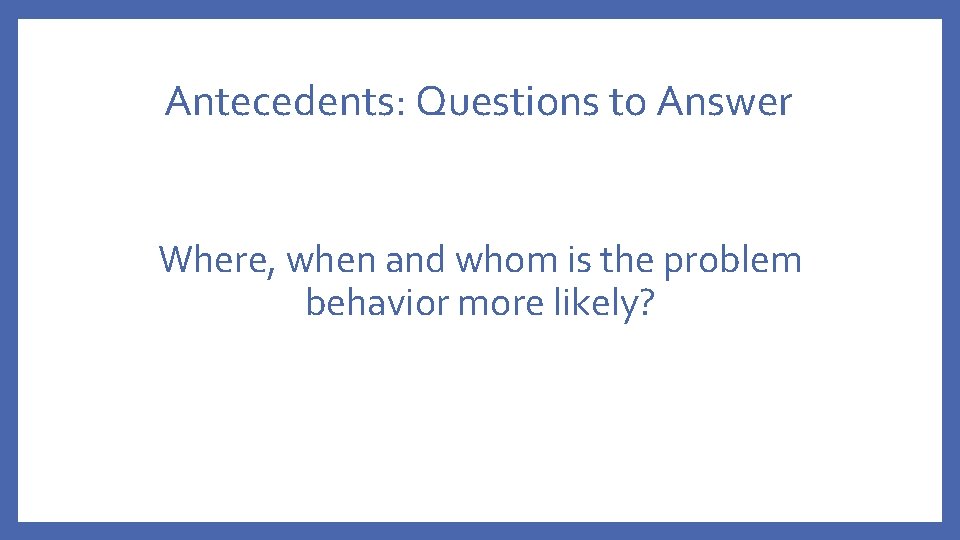 Antecedents: Questions to Answer Where, when and whom is the problem behavior more likely?