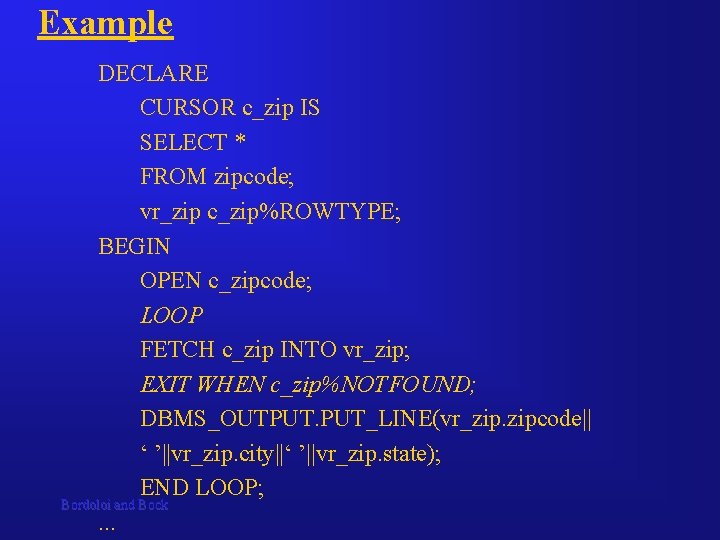 Example DECLARE CURSOR c_zip IS SELECT * FROM zipcode; vr_zip c_zip%ROWTYPE; BEGIN OPEN c_zipcode; Example DECLARE CURSOR c_zip IS SELECT * FROM zipcode; vr_zip c_zip%ROWTYPE; BEGIN OPEN c_zipcode;