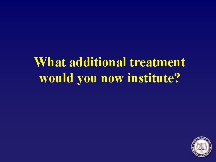 What additional treatment would you now institute? 