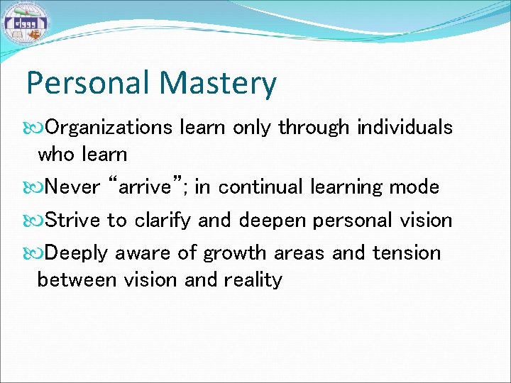 Personal Mastery Organizations learn only through individuals who learn Never “arrive”; in continual learning