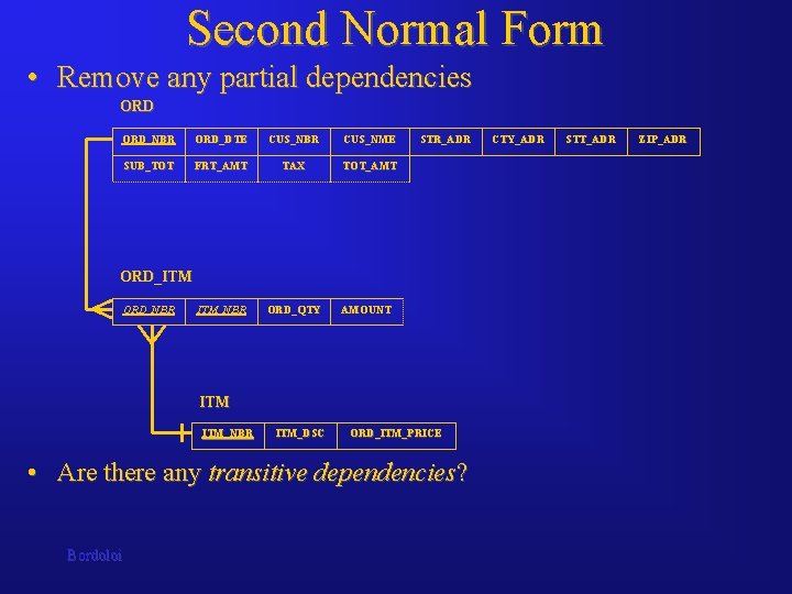 Second Normal Form • Remove any partial dependencies ORD_NBR ORD_DTE CUS_NBR CUS_NME SUB_TOT FRT_AMT Second Normal Form • Remove any partial dependencies ORD_NBR ORD_DTE CUS_NBR CUS_NME SUB_TOT FRT_AMT