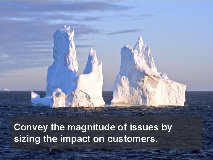 Convey the magnitude of issues by sizing the impact on customers. 