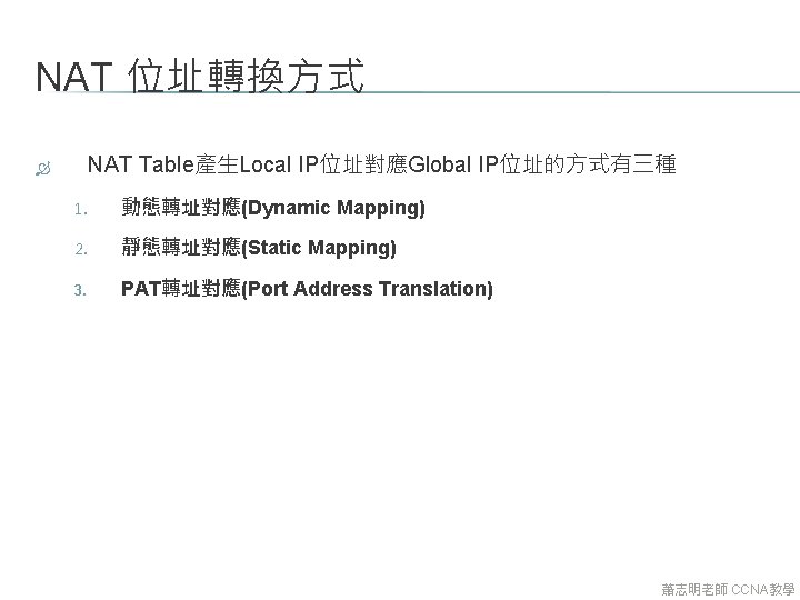 NAT 位址轉換方式 NAT Table產生Local IP位址對應Global IP位址的方式有三種 1. 動態轉址對應(Dynamic Mapping) 2. 靜態轉址對應(Static Mapping) 3. PAT轉址對應(Port