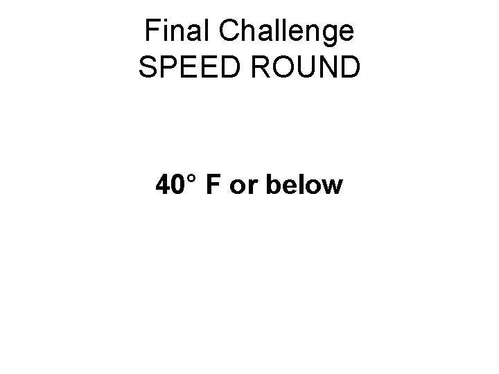 Final Challenge SPEED ROUND 40° F or below 