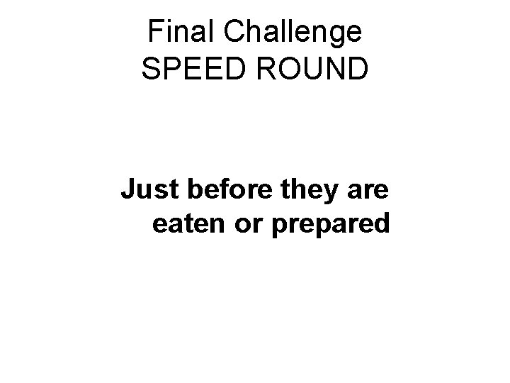 Final Challenge SPEED ROUND Just before they are eaten or prepared 
