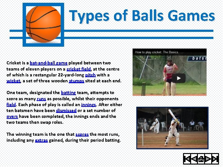 Types of Balls Games Cricket is a bat-and-ball game played between two teams of