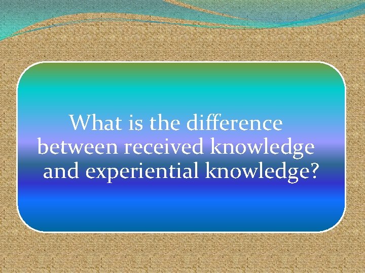 What is the difference between received knowledge and experiential knowledge? 