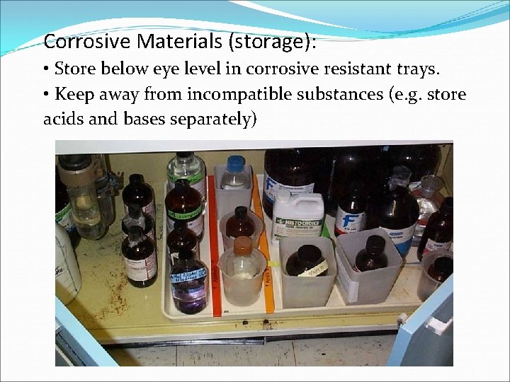 Corrosive Materials (storage): • Store below eye level in corrosive resistant trays. • Keep