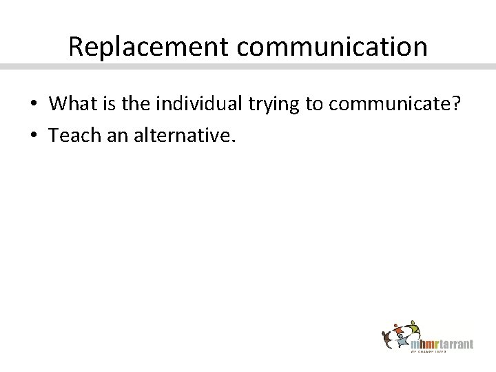 Replacement communication • What is the individual trying to communicate? • Teach an alternative.