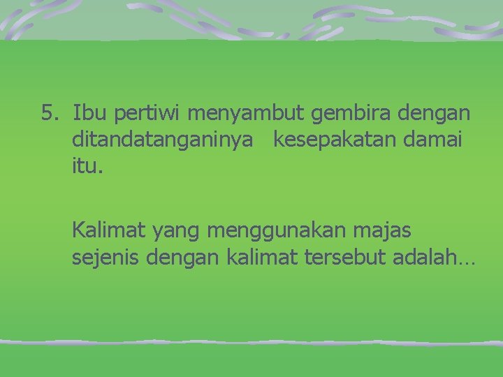 5. Ibu pertiwi menyambut gembira dengan ditandatanganinya kesepakatan damai itu. Kalimat yang menggunakan majas