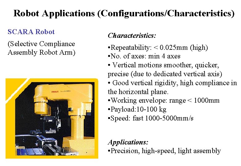 Robot Applications (Configurations/Characteristics) SCARA Robot (Selective Compliance Assembly Robot Arm) Characteristics: • Repeatability: < Robot Applications (Configurations/Characteristics) SCARA Robot (Selective Compliance Assembly Robot Arm) Characteristics: • Repeatability: <