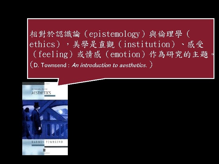 相對於認識論（epistemology）與倫理學（ ethics），美學是直觀（institution）、感受 （feeling）或情感（emotion）作為研究的主題。 (D. Townsend : An introduction to aesthetics. ) 