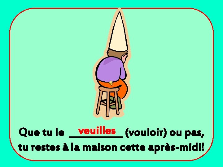 veuilles (vouloir) ou pas, Que tu le ______ tu restes à la maison cette