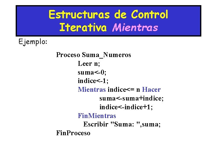 Estructuras de Control Iterativa Mientras Ejemplo: Proceso Suma_Numeros Leer n; suma<-0; indice<-1; Mientras indice<=