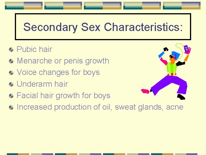 Secondary Sex Characteristics: Pubic hair Menarche or penis growth Voice changes for boys Underarm