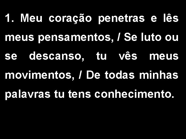 1. Meu coração penetras e lês meus pensamentos, / Se luto ou se descanso,