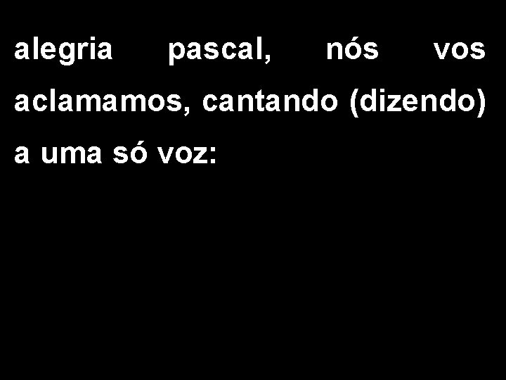 alegria pascal, nós vos aclamamos, cantando (dizendo) a uma só voz: 