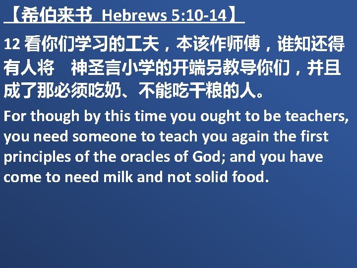【希伯来书 Hebrews 5: 10 -14】 12 看你们学习的 夫，本该作师傅，谁知还得 有人将　神圣言小学的开端另教导你们，并且 成了那必须吃奶、不能吃干粮的人。 For though by this