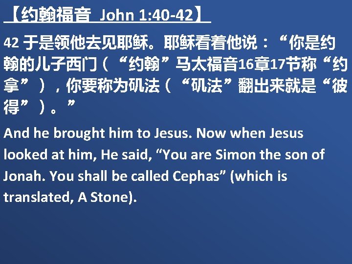 【约翰福音 John 1: 40 -42】 42 于是领他去见耶稣。耶稣看着他说：“你是约 翰的儿子西门（“约翰”马太福音 16章 17节称“约 拿”），你要称为矶法（“矶法”翻出来就是“彼 得”）。” And he