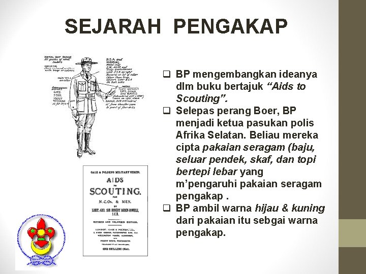 SEJARAH PENGAKAP q BP mengembangkan ideanya dlm buku bertajuk “Aids to Scouting”. q Selepas SEJARAH PENGAKAP q BP mengembangkan ideanya dlm buku bertajuk “Aids to Scouting”. q Selepas