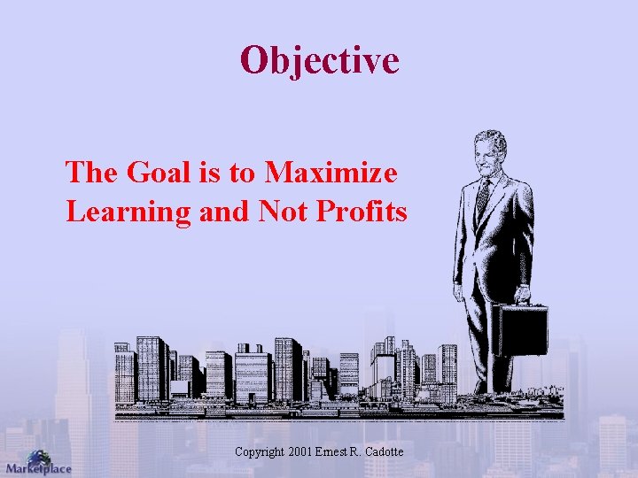 Objective The Goal is to Maximize Learning and Not Profits Copyright 2001 Ernest R.