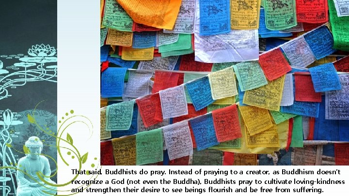 That said, Buddhists do pray. Instead of praying to a creator, as Buddhism doesn’t