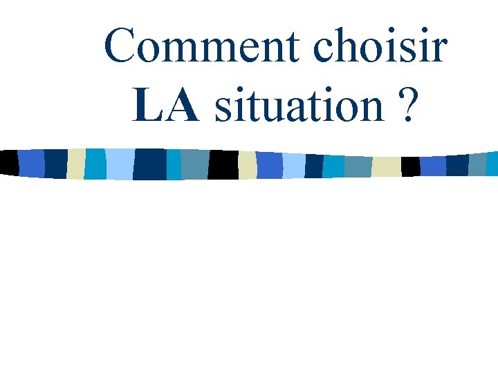 Comment choisir LA situation ? Comment choisir LA situation ?