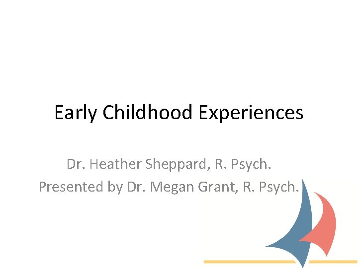 Early Childhood Experiences Dr. Heather Sheppard, R. Psych. Presented by Dr. Megan Grant, R.