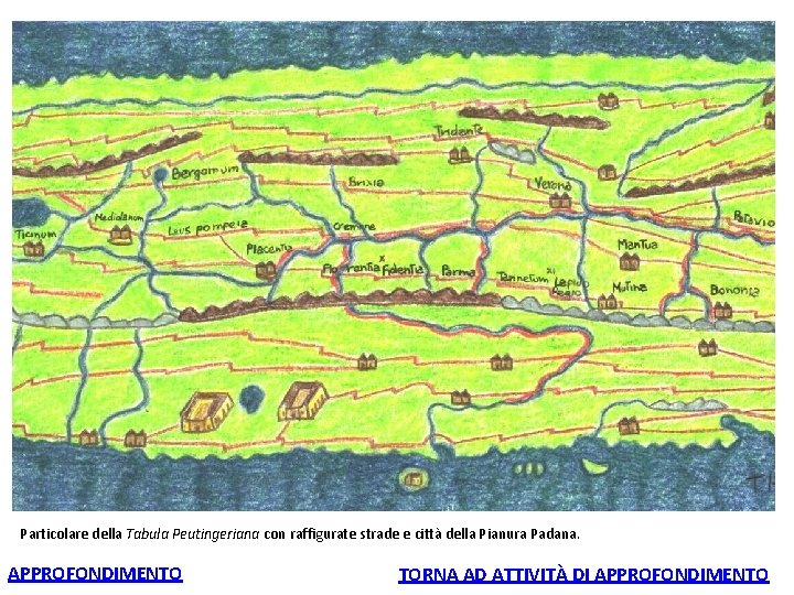 Particolare della Tabula Peutingeriana con raffigurate strade e città della Pianura Padana. APPROFONDIMENTO TORNA Particolare della Tabula Peutingeriana con raffigurate strade e città della Pianura Padana. APPROFONDIMENTO TORNA