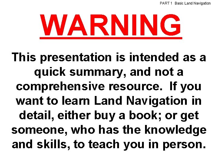 PART 1 Basic Land Navigation WARNING This presentation is intended as a quick summary,