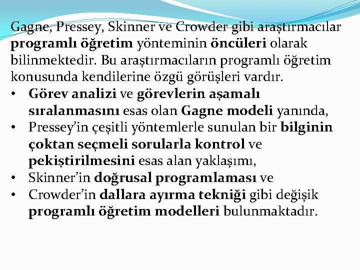 Gagne, Pressey, Skinner ve Crowder gibi araştırmacılar programlı öğretim yönteminin öncüleri olarak bilinmektedir. Bu